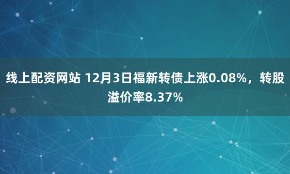 线上配资网站 12月3日福新转债上涨0.08%，转股溢价率8.37%