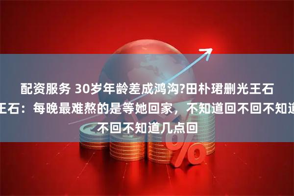配资服务 30岁年龄差成鸿沟?田朴珺删光王石合影，王石：每晚最难熬的是等她回家，不知道回不回不知道几点回