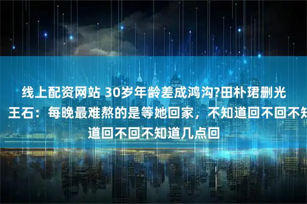 线上配资网站 30岁年龄差成鸿沟?田朴珺删光王石合影，王石：每晚最难熬的是等她回家，不知道回不回不知道几点回