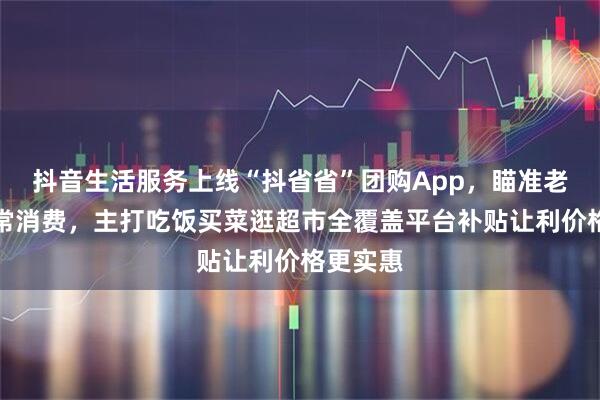 抖音生活服务上线“抖省省”团购App，瞄准老百姓日常消费，主打吃饭买菜逛超市全覆盖平台补贴让利价格更实惠