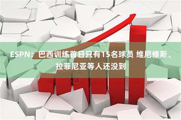 ESPN：巴西训练首日只有15名球员 维尼修斯、拉菲尼亚等人还没到