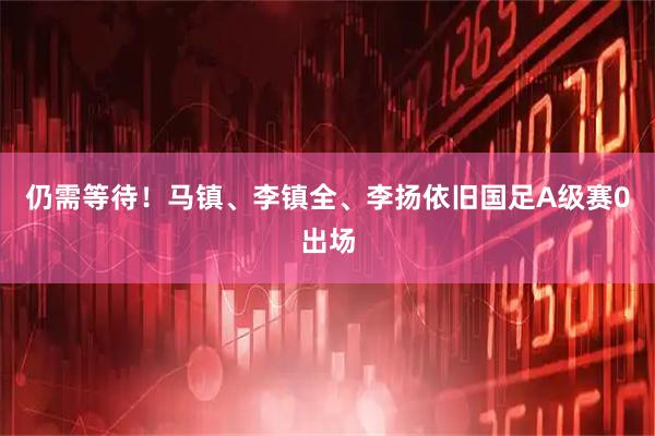 仍需等待！马镇、李镇全、李扬依旧国足A级赛0出场