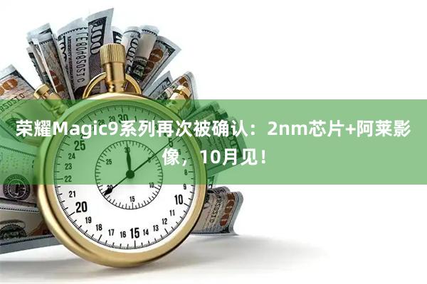 荣耀Magic9系列再次被确认：2nm芯片+阿莱影像，10月见！