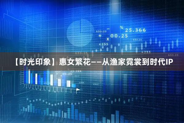 【时光印象】惠女繁花——从渔家霓裳到时代IP