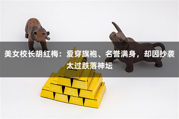 美女校长胡红梅：爱穿旗袍、名誉满身，却因抄袭太过跌落神坛
