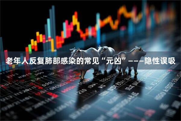 老年人反复肺部感染的常见“元凶”———隐性误吸