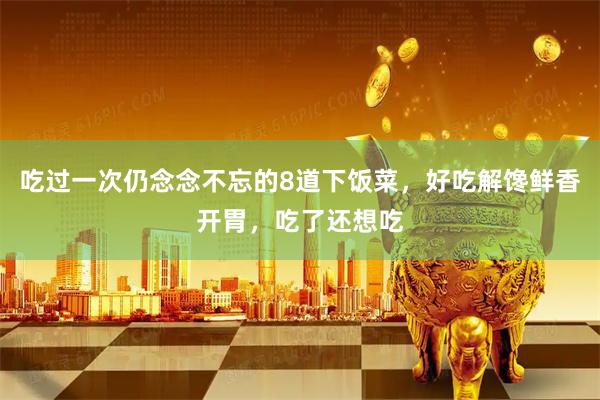 吃过一次仍念念不忘的8道下饭菜，好吃解馋鲜香开胃，吃了还想吃