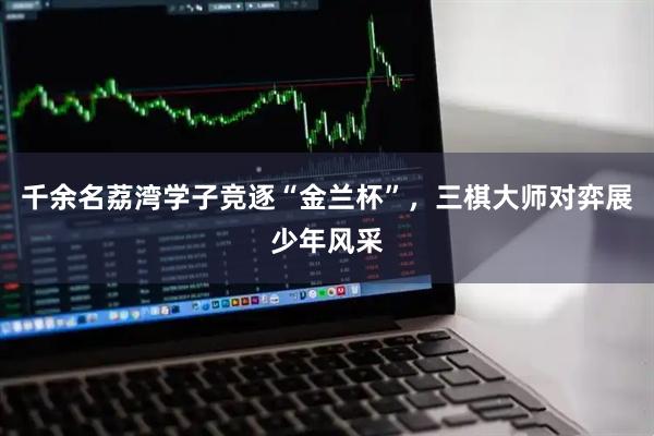 千余名荔湾学子竞逐“金兰杯”，三棋大师对弈展少年风采