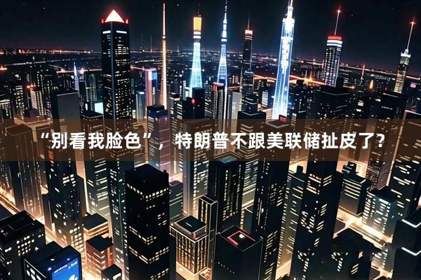 “别看我脸色”，特朗普不跟美联储扯皮了？